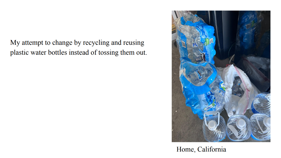 Photo of empty plastic, single-use water bottles and gallon water bottles piled on the ground. Caption: Home, California. Text: My attempt to change by recycling and reusing 
plastic water bottles instead of tossing them out.